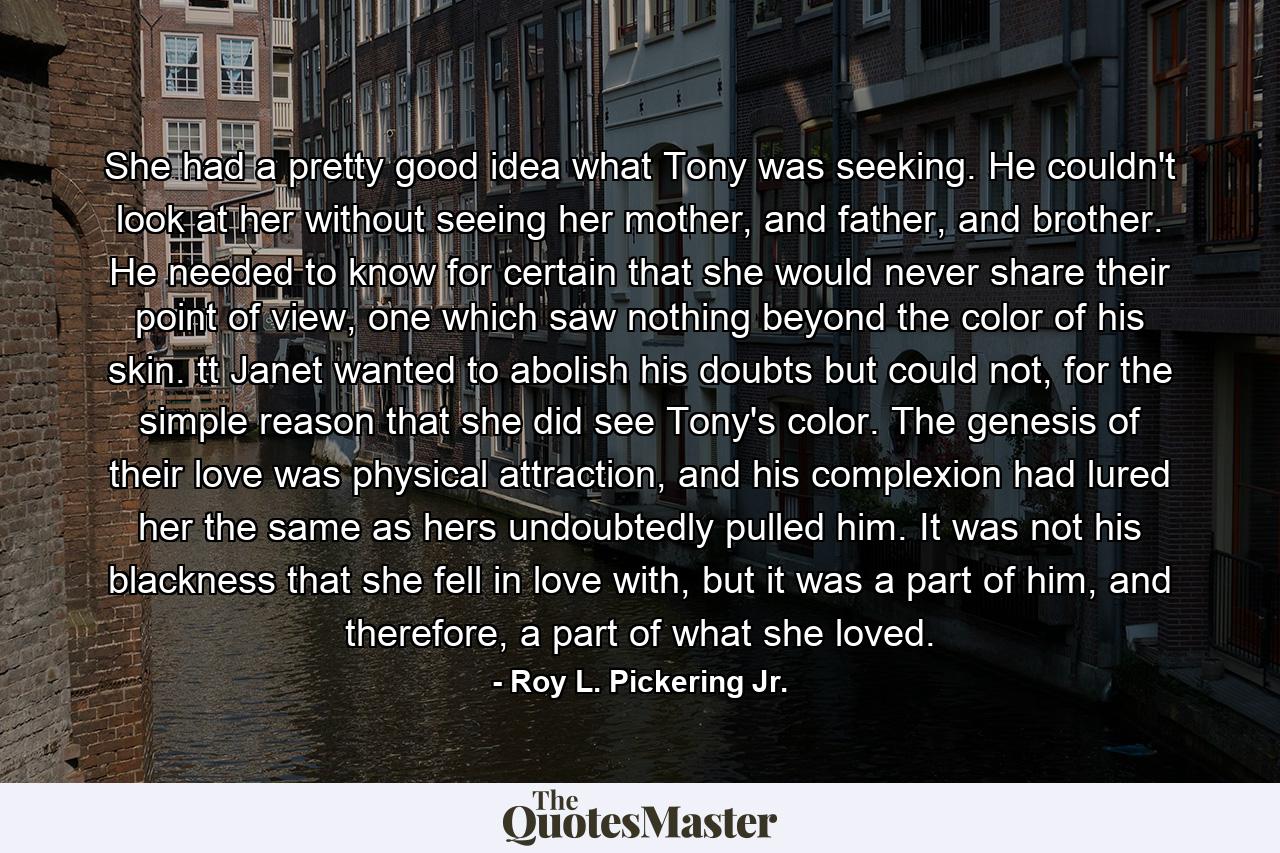 She had a pretty good idea what Tony was seeking. He couldn't look at her without seeing her mother, and father, and brother. He needed to know for certain that she would never share their point of view, one which saw nothing beyond the color of his skin. tt Janet wanted to abolish his doubts but could not, for the simple reason that she did see Tony's color. The genesis of their love was physical attraction, and his complexion had lured her the same as hers undoubtedly pulled him. It was not his blackness that she fell in love with, but it was a part of him, and therefore, a part of what she loved. - Quote by Roy L. Pickering Jr.