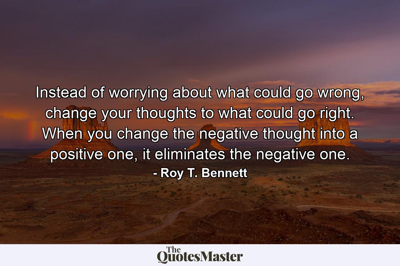 Instead of worrying about what could go wrong, change your thoughts to what could go right. When you change the negative thought into a positive one, it eliminates the negative one. - Quote by Roy T. Bennett