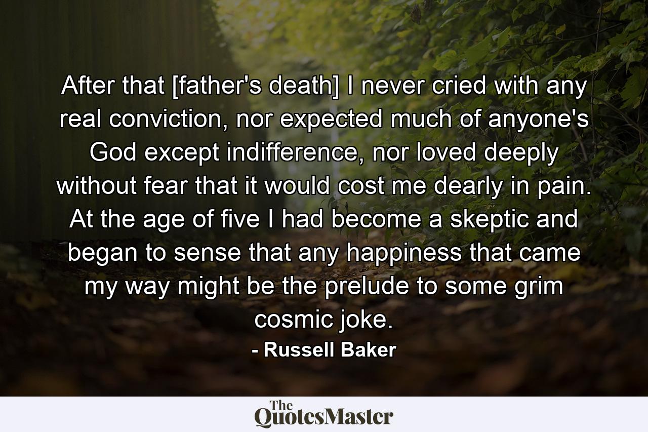 After that [father's death] I never cried with any real conviction, nor expected much of anyone's God except indifference, nor loved deeply without fear that it would cost me dearly in pain. At the age of five I had become a skeptic and began to sense that any happiness that came my way might be the prelude to some grim cosmic joke. - Quote by Russell Baker