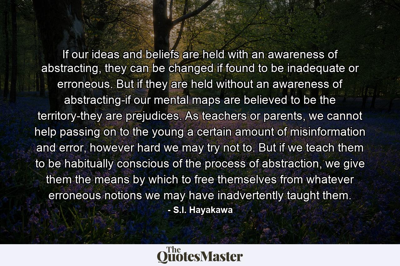 If our ideas and beliefs are held with an awareness of abstracting, they can be changed if found to be inadequate or erroneous. But if they are held without an awareness of abstracting-if our mental maps are believed to be the territory-they are prejudices. As teachers or parents, we cannot help passing on to the young a certain amount of misinformation and error, however hard we may try not to. But if we teach them to be habitually conscious of the process of abstraction, we give them the means by which to free themselves from whatever erroneous notions we may have inadvertently taught them. - Quote by S.I. Hayakawa