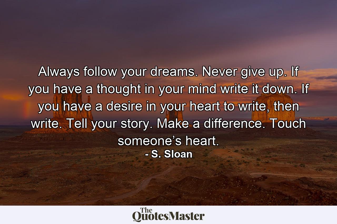 Always follow your dreams. Never give up. If you have a thought in your mind write it down. If you have a desire in your heart to write, then write. Tell your story. Make a difference. Touch someone’s heart. - Quote by S. Sloan