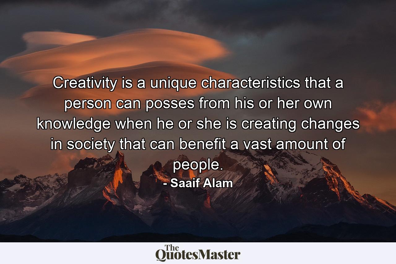 Creativity is a unique characteristics that a person can posses from his or her own knowledge when he or she is creating changes in society that can benefit a vast amount of people. - Quote by Saaif Alam