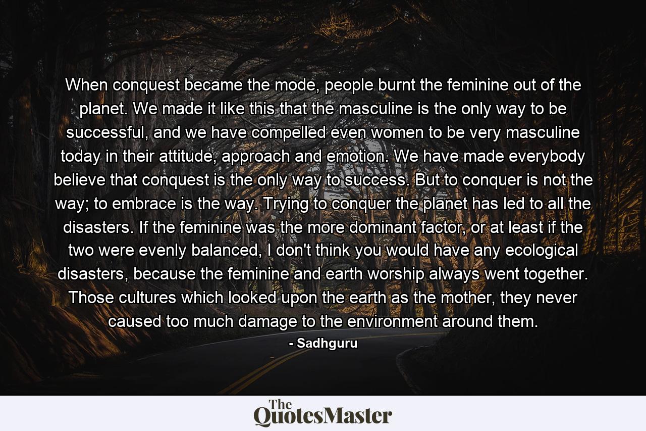 When conquest became the mode, people burnt the feminine out of the planet. We made it like this that the masculine is the only way to be successful, and we have compelled even women to be very masculine today in their attitude, approach and emotion. We have made everybody believe that conquest is the only way to success. But to conquer is not the way; to embrace is the way. Trying to conquer the planet has led to all the disasters. If the feminine was the more dominant factor, or at least if the two were evenly balanced, I don't think you would have any ecological disasters, because the feminine and earth worship always went together. Those cultures which looked upon the earth as the mother, they never caused too much damage to the environment around them. - Quote by Sadhguru