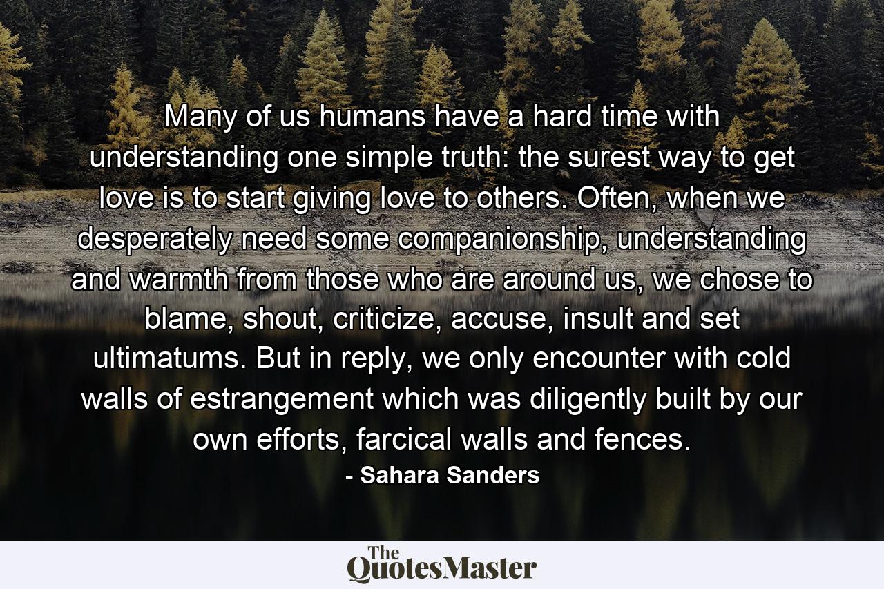 Many of us humans have a hard time with understanding one simple truth: the surest way to get love is to start giving love to others. Often, when we desperately need some companionship, understanding and warmth from those who are around us, we chose to blame, shout, criticize, accuse, insult and set ultimatums. But in reply, we only encounter with cold walls of estrangement which was diligently built by our own efforts, farcical walls and fences. - Quote by Sahara Sanders