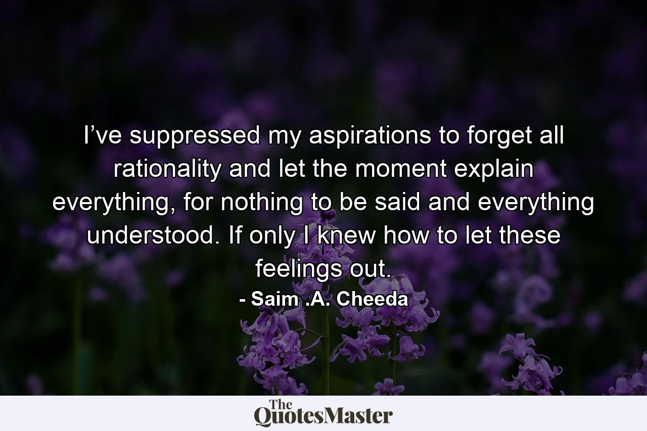 I’ve suppressed my aspirations to forget all rationality and let the moment explain everything, for nothing to be said and everything understood. If only I knew how to let these feelings out. - Quote by Saim .A. Cheeda