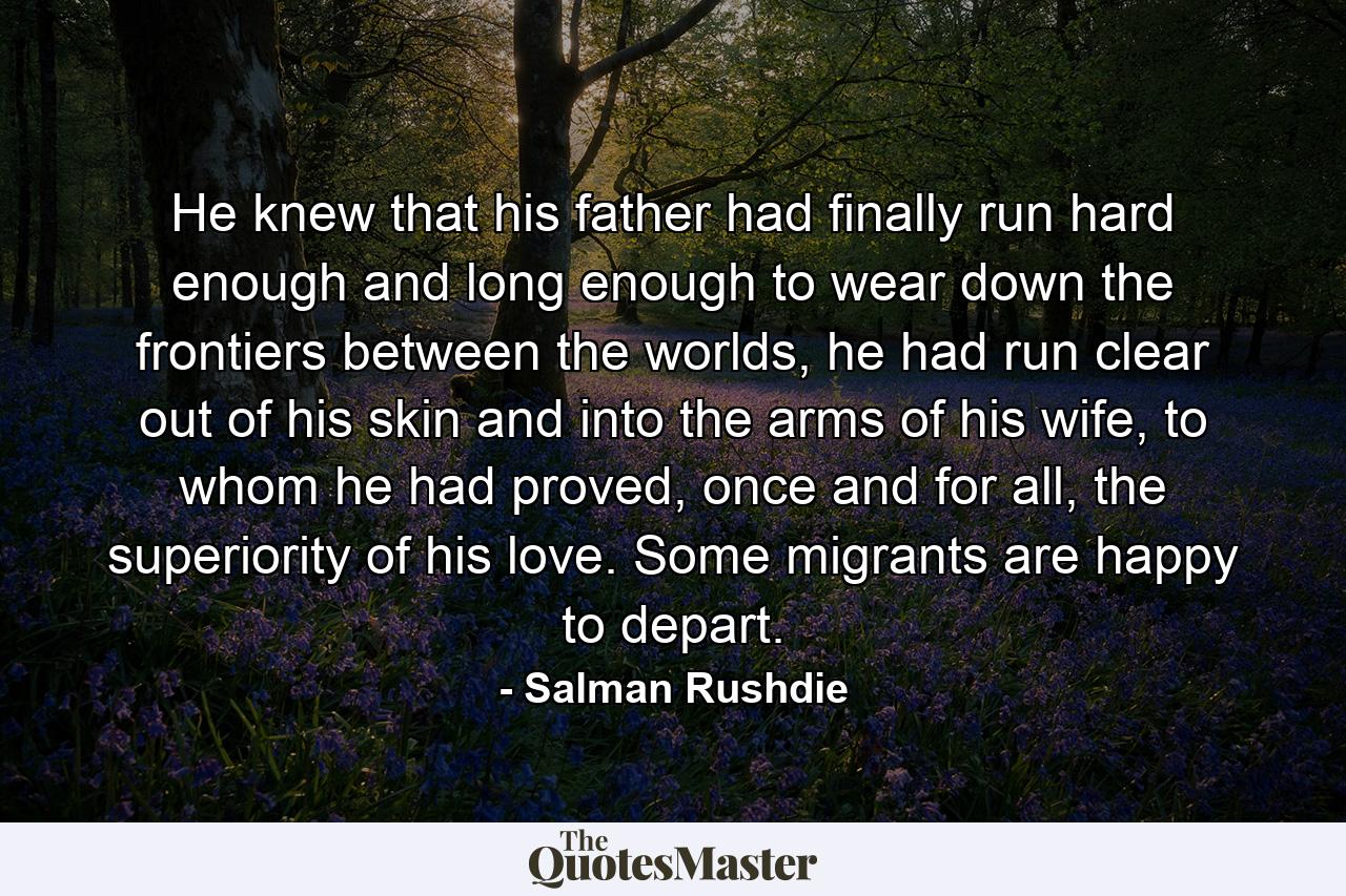 He knew that his father had finally run hard enough and long enough to wear down the frontiers between the worlds, he had run clear out of his skin and into the arms of his wife, to whom he had proved, once and for all, the superiority of his love. Some migrants are happy to depart. - Quote by Salman Rushdie