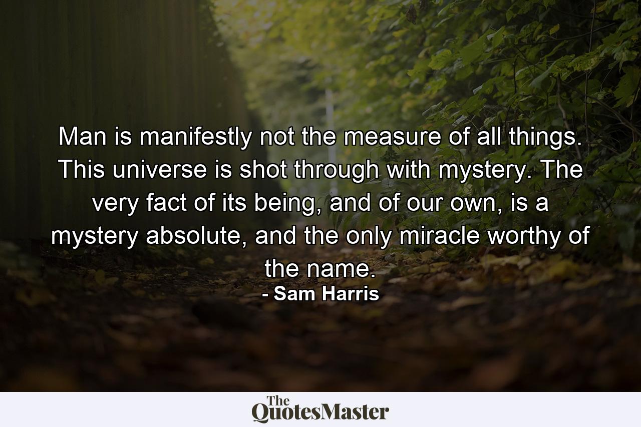 Man is manifestly not the measure of all things. This universe is shot through with mystery. The very fact of its being, and of our own, is a mystery absolute, and the only miracle worthy of the name. - Quote by Sam Harris