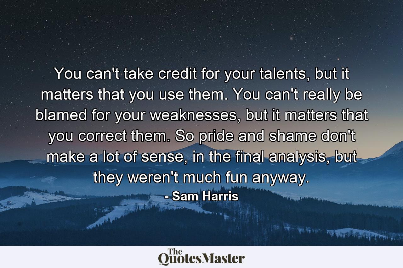 You can't take credit for your talents, but it matters that you use them. You can't really be blamed for your weaknesses, but it matters that you correct them. So pride and shame don't make a lot of sense, in the final analysis, but they weren't much fun anyway. - Quote by Sam Harris