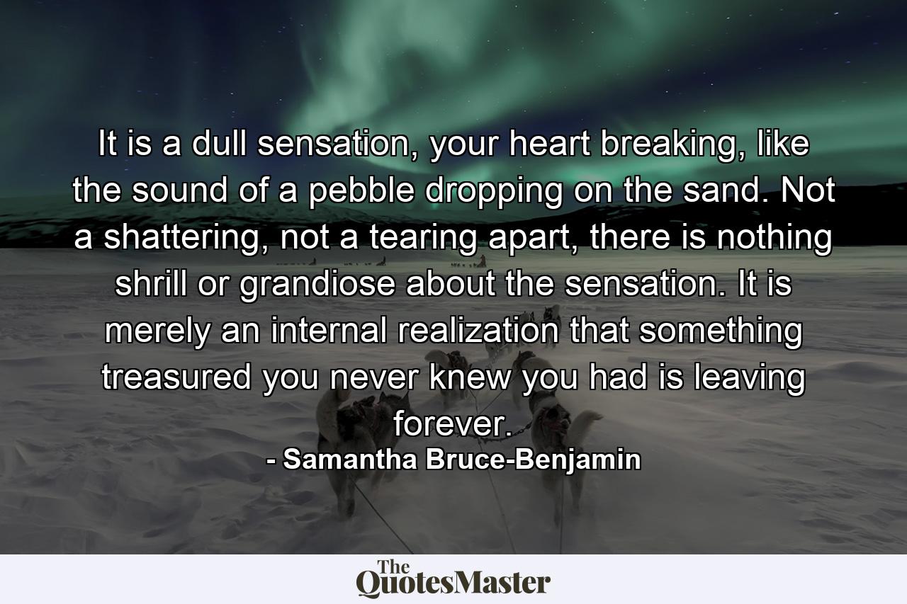 It is a dull sensation, your heart breaking, like the sound of a pebble dropping on the sand. Not a shattering, not a tearing apart, there is nothing shrill or grandiose about the sensation. It is merely an internal realization that something treasured you never knew you had is leaving forever. - Quote by Samantha Bruce-Benjamin