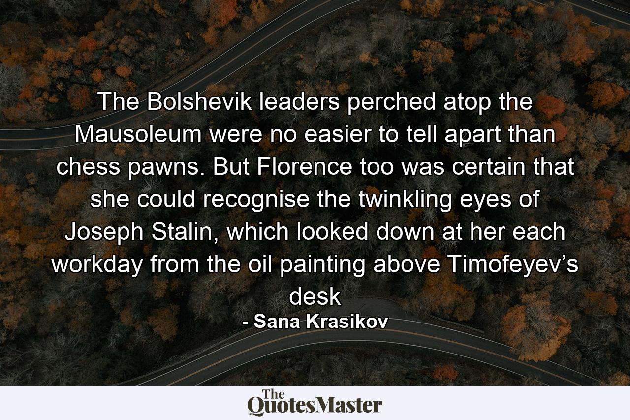 The Bolshevik leaders perched atop the Mausoleum were no easier to tell apart than chess pawns. But Florence too was certain that she could recognise the twinkling eyes of Joseph Stalin, which looked down at her each workday from the oil painting above Timofeyev’s desk - Quote by Sana Krasikov