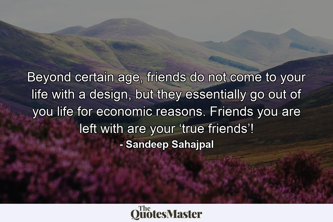 Beyond certain age, friends do not come to your life with a design, but they essentially go out of you life for economic reasons. Friends you are left with are your ‘true friends’! - Quote by Sandeep Sahajpal