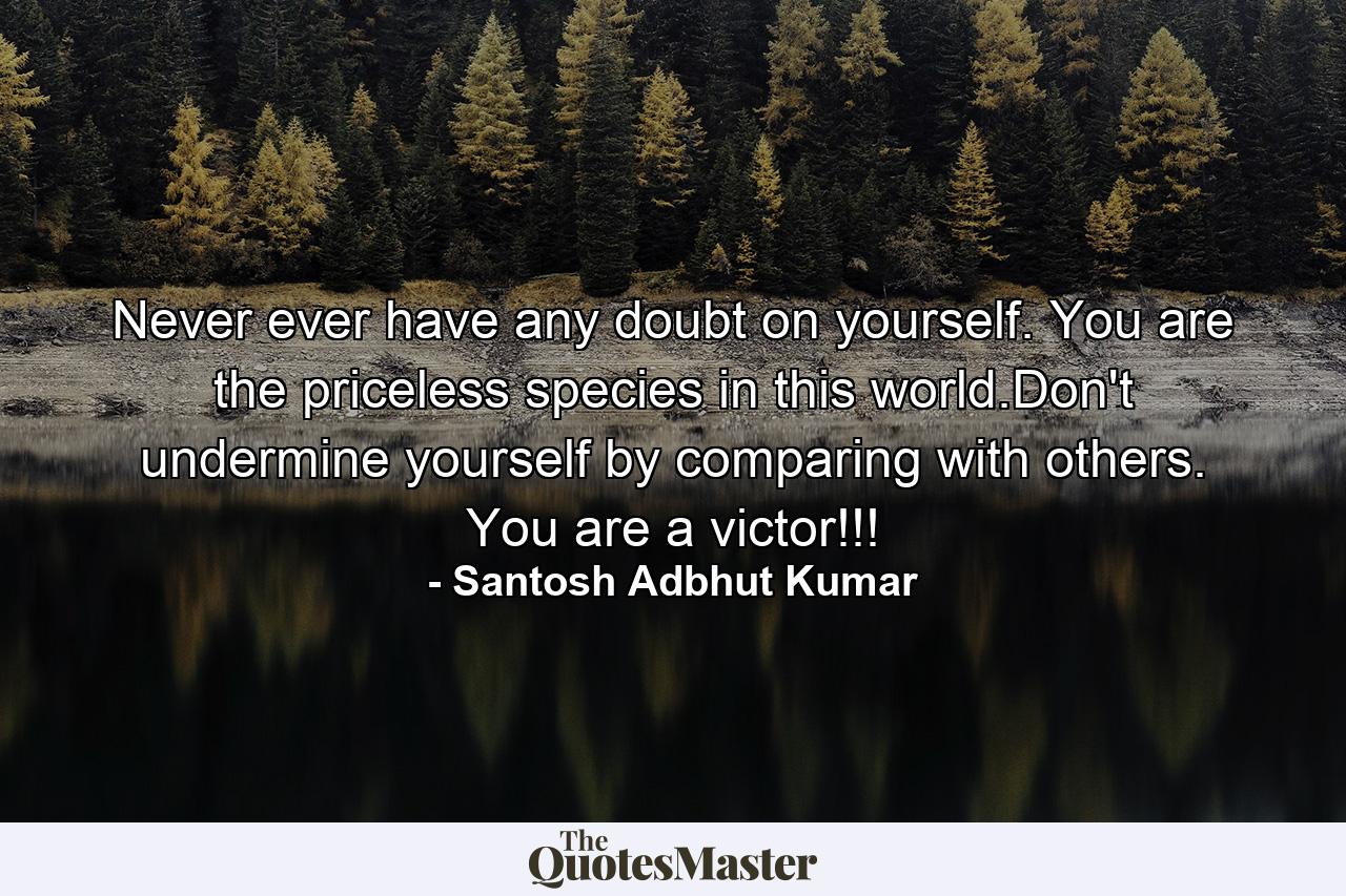 Never ever have any doubt on yourself. You are the priceless species in this world.Don't undermine yourself by comparing with others. You are a victor!!! - Quote by Santosh Adbhut Kumar