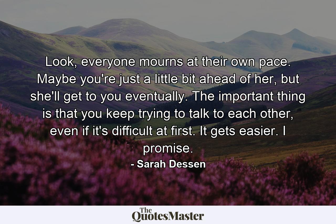 Look, everyone mourns at their own pace. Maybe you're just a little bit ahead of her, but she'll get to you eventually. The important thing is that you keep trying to talk to each other, even if it's difficult at first. It gets easier. I promise. - Quote by Sarah Dessen