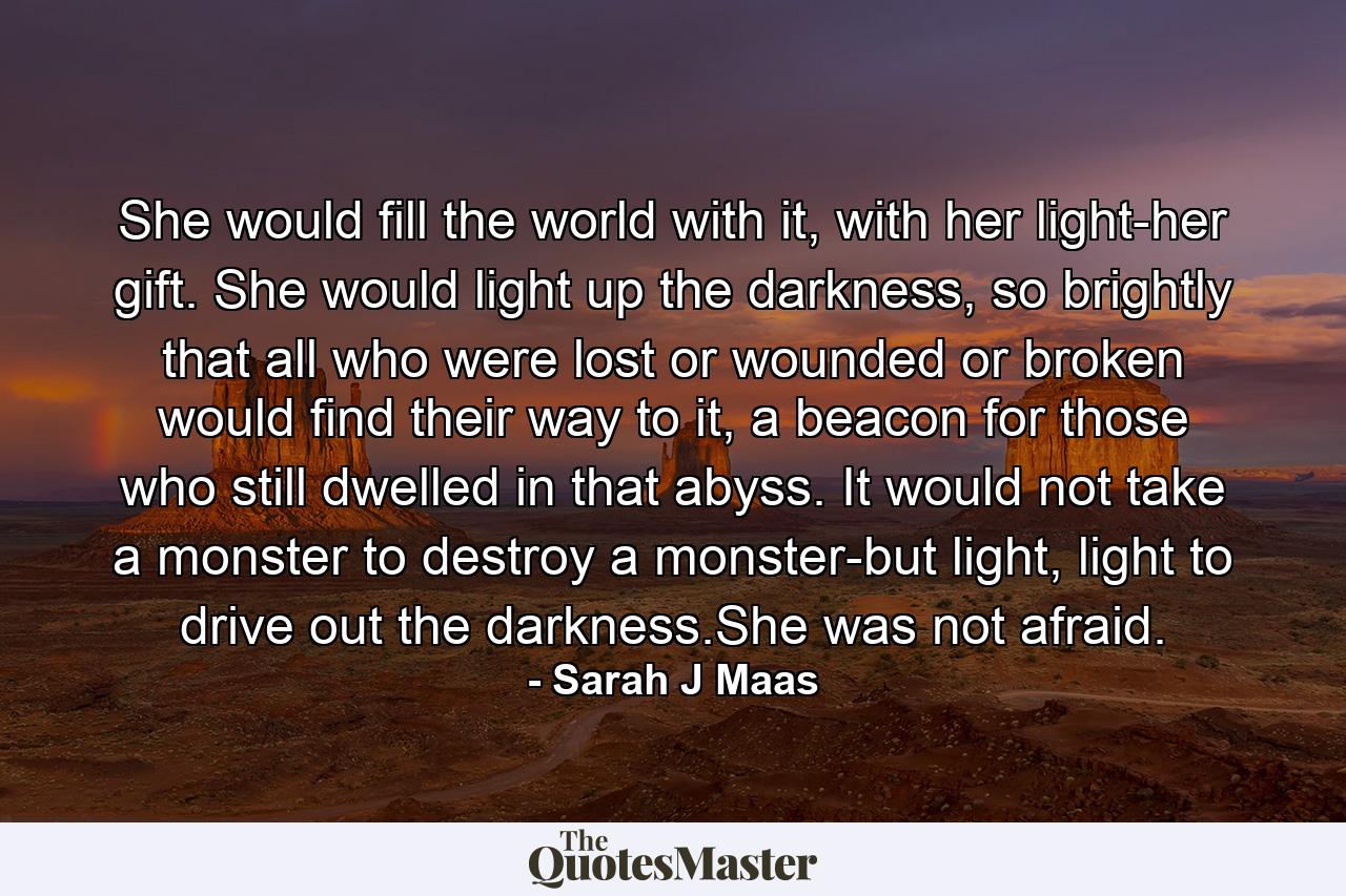 She would fill the world with it, with her light-her gift. She would light up the darkness, so brightly that all who were lost or wounded or broken would find their way to it, a beacon for those who still dwelled in that abyss. It would not take a monster to destroy a monster-but light, light to drive out the darkness.She was not afraid. - Quote by Sarah J Maas