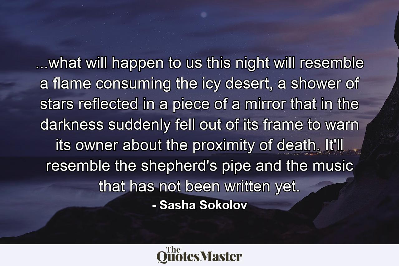 ...what will happen to us this night will resemble a flame consuming the icy desert, a shower of stars reflected in a piece of a mirror that in the darkness suddenly fell out of its frame to warn its owner about the proximity of death. It'll resemble the shepherd's pipe and the music that has not been written yet. - Quote by Sasha Sokolov