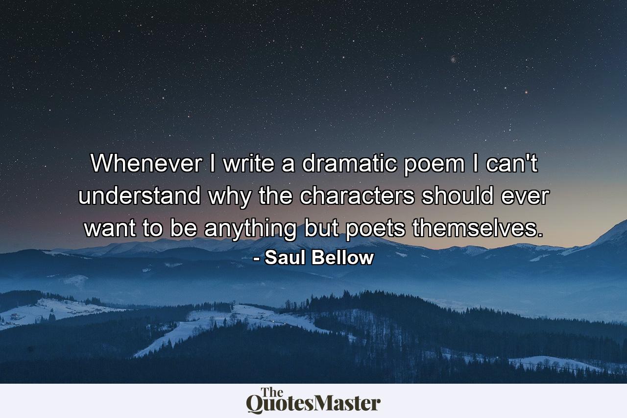 Whenever I write a dramatic poem I can't understand why the characters should ever want to be anything but poets themselves. - Quote by Saul Bellow