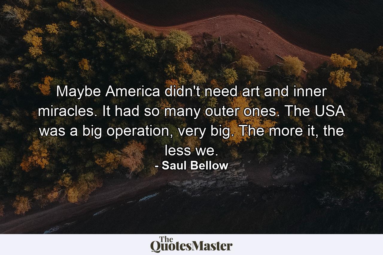 Maybe America didn't need art and inner miracles. It had so many outer ones. The USA was a big operation, very big. The more it, the less we. - Quote by Saul Bellow