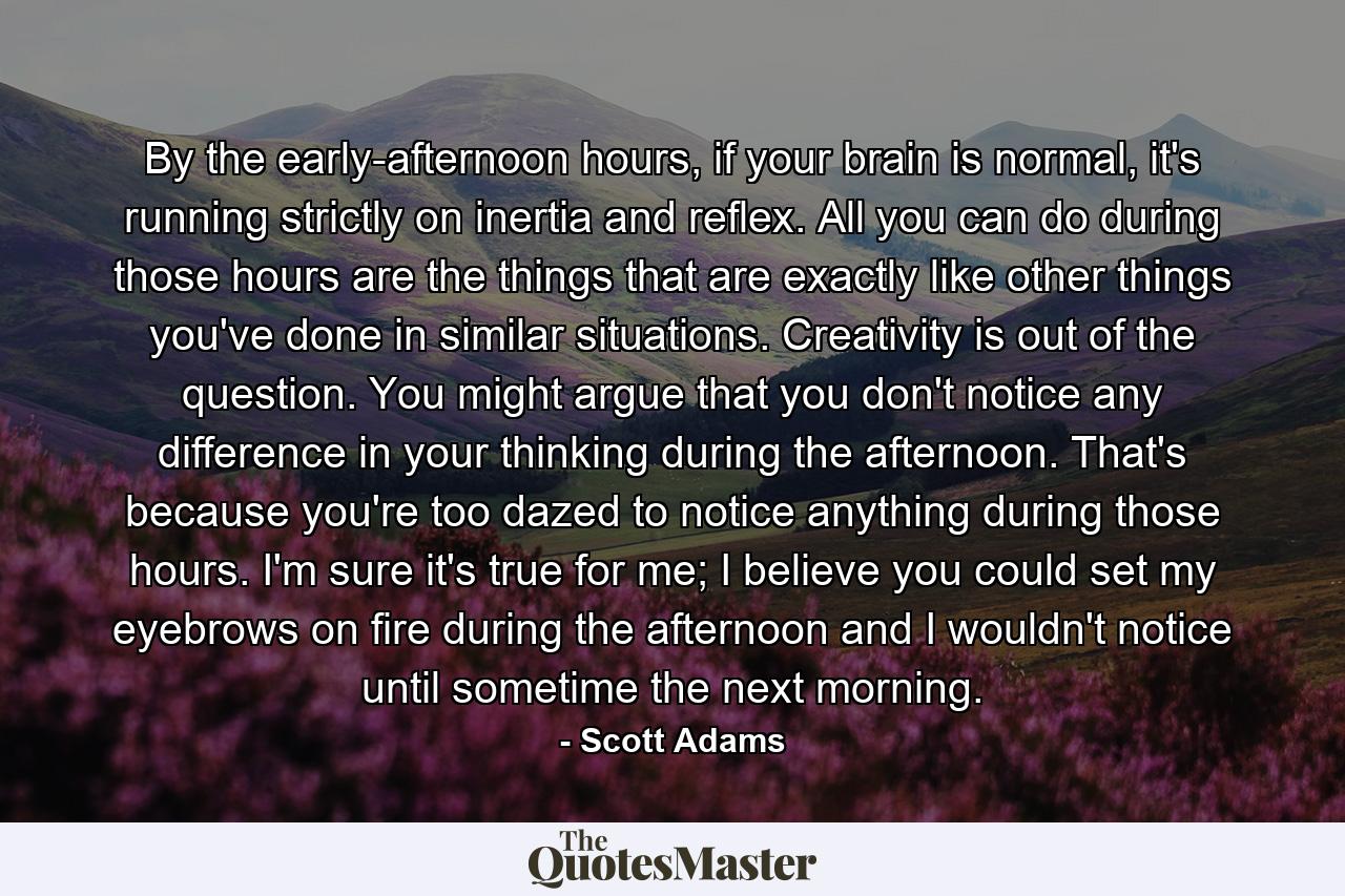 By the early-afternoon hours, if your brain is normal, it's running strictly on inertia and reflex. All you can do during those hours are the things that are exactly like other things you've done in similar situations. Creativity is out of the question. You might argue that you don't notice any difference in your thinking during the afternoon. That's because you're too dazed to notice anything during those hours. I'm sure it's true for me; I believe you could set my eyebrows on fire during the afternoon and I wouldn't notice until sometime the next morning. - Quote by Scott Adams