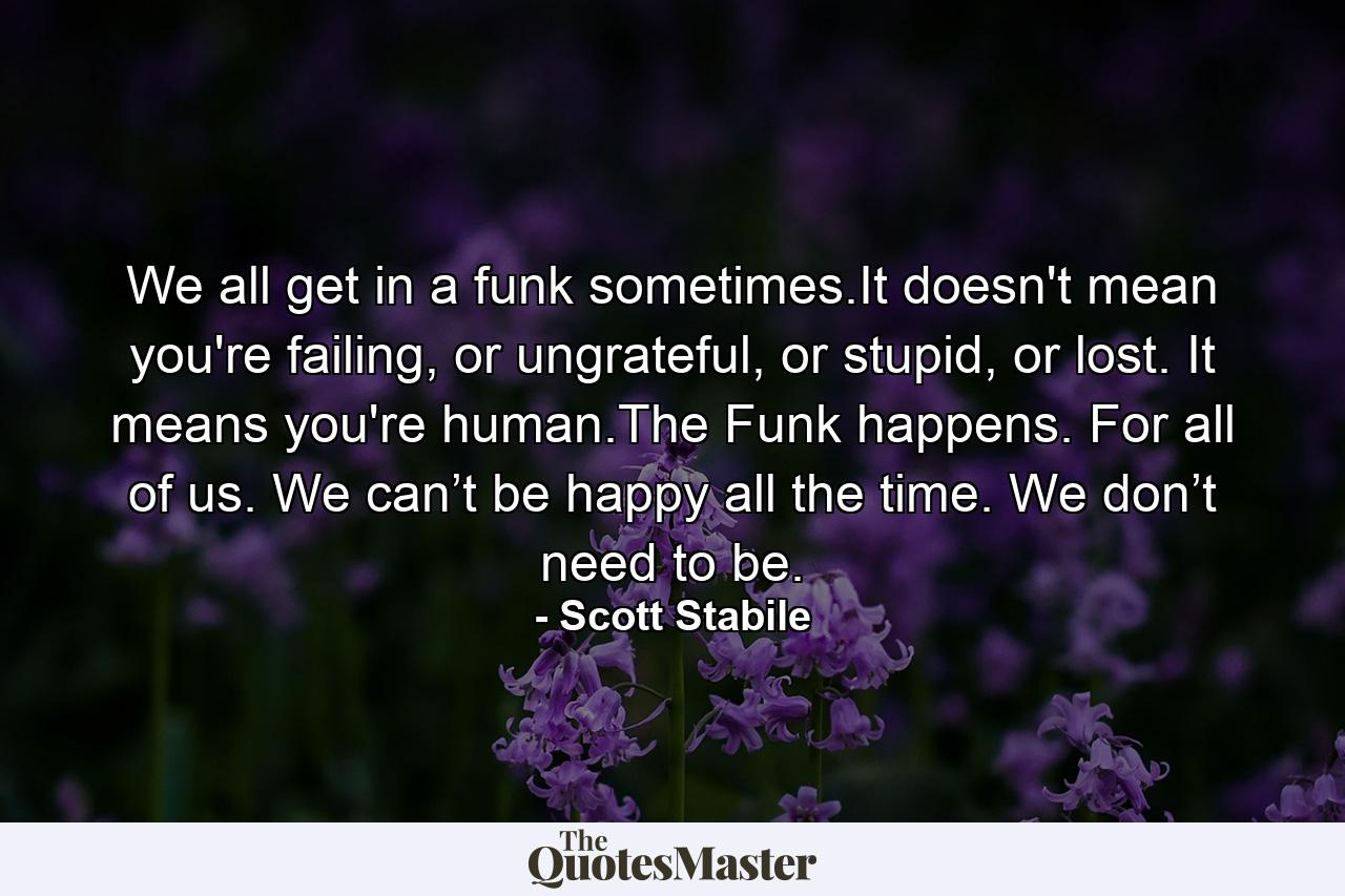 We all get in a funk sometimes.It doesn't mean you're failing, or ungrateful, or stupid, or lost. It means you're human.The Funk happens. For all of us. We can’t be happy all the time. We don’t need to be. - Quote by Scott Stabile