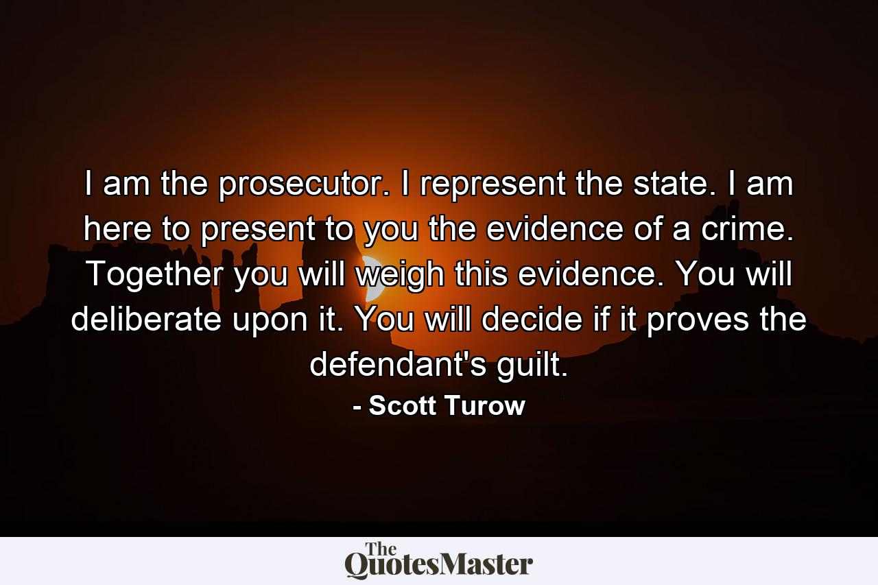 I am the prosecutor. I represent the state. I am here to present to you the evidence of a crime. Together you will weigh this evidence. You will deliberate upon it. You will decide if it proves the defendant's guilt. - Quote by Scott Turow