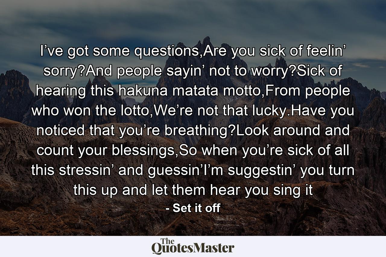 I’ve got some questions,Are you sick of feelin’ sorry?And people sayin’ not to worry?Sick of hearing this hakuna matata motto,From people who won the lotto,We’re not that lucky.Have you noticed that you’re breathing?Look around and count your blessings,So when you’re sick of all this stressin’ and guessin’I’m suggestin’ you turn this up and let them hear you sing it - Quote by Set it off