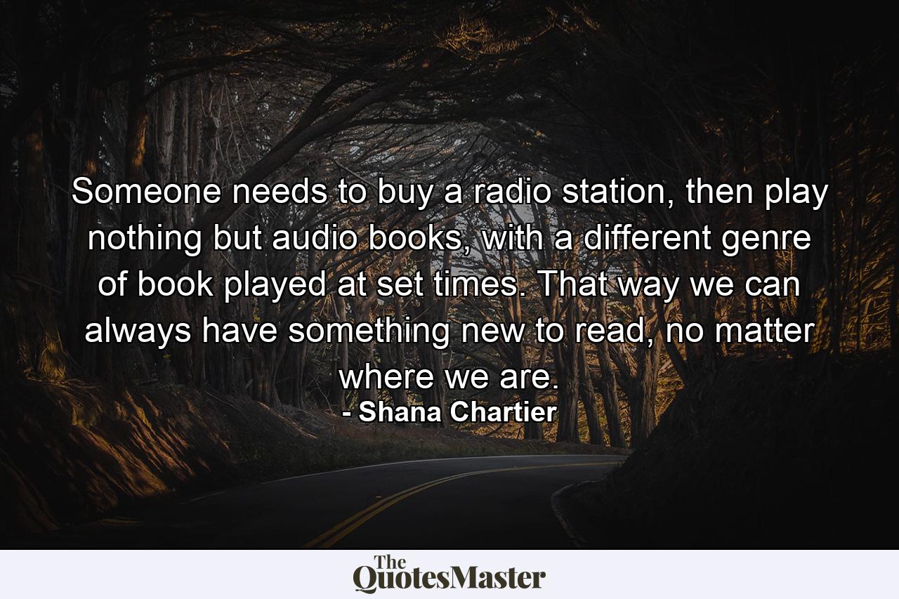 Someone needs to buy a radio station, then play nothing but audio books, with a different genre of book played at set times. That way we can always have something new to read, no matter where we are. - Quote by Shana Chartier