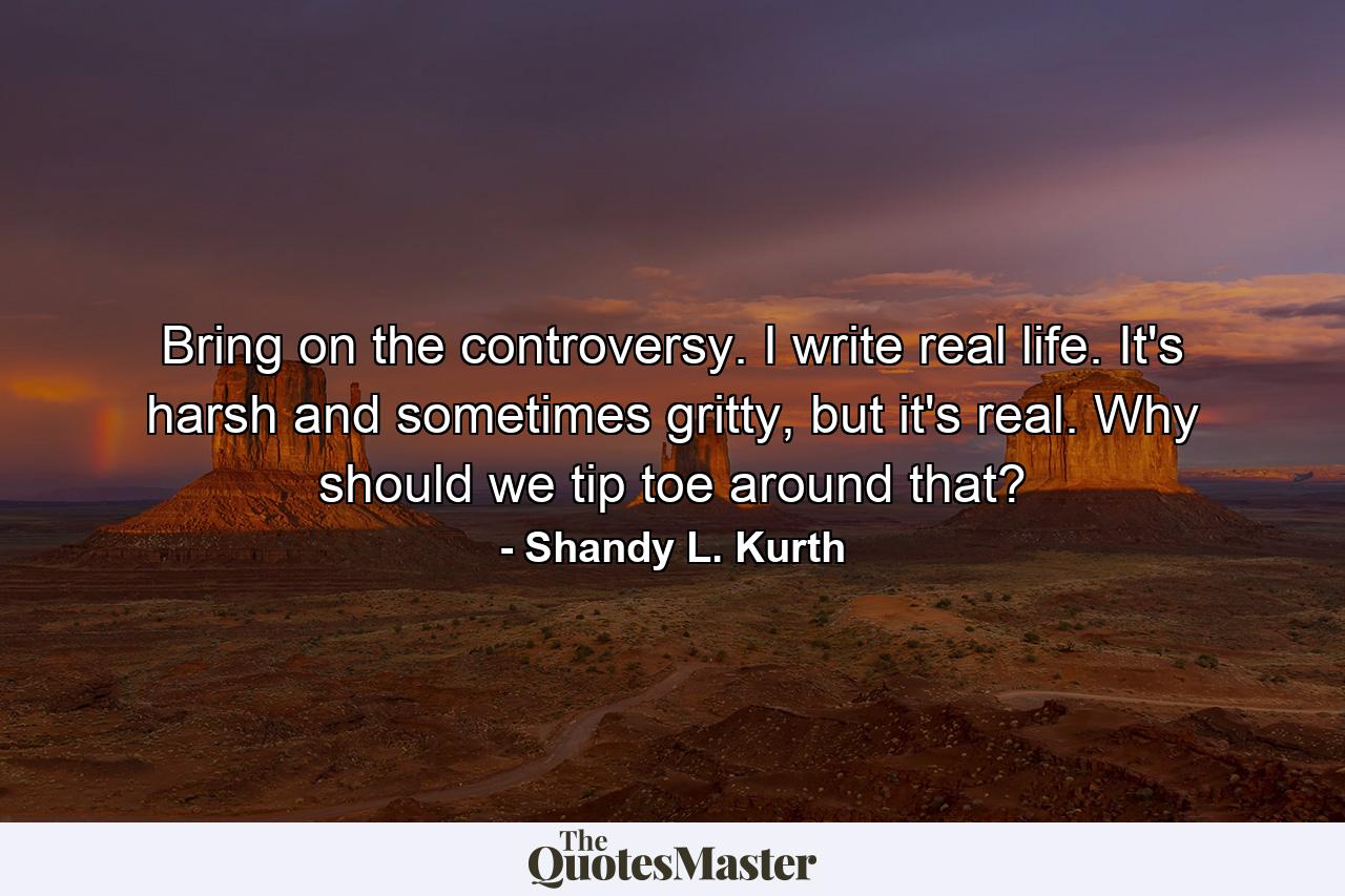 Bring on the controversy. I write real life. It's harsh and sometimes gritty, but it's real. Why should we tip toe around that? - Quote by Shandy L. Kurth