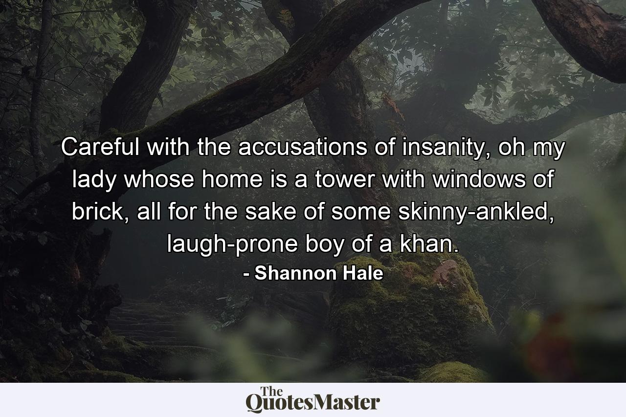 Careful with the accusations of insanity, oh my lady whose home is a tower with windows of brick, all for the sake of some skinny-ankled, laugh-prone boy of a khan. - Quote by Shannon Hale