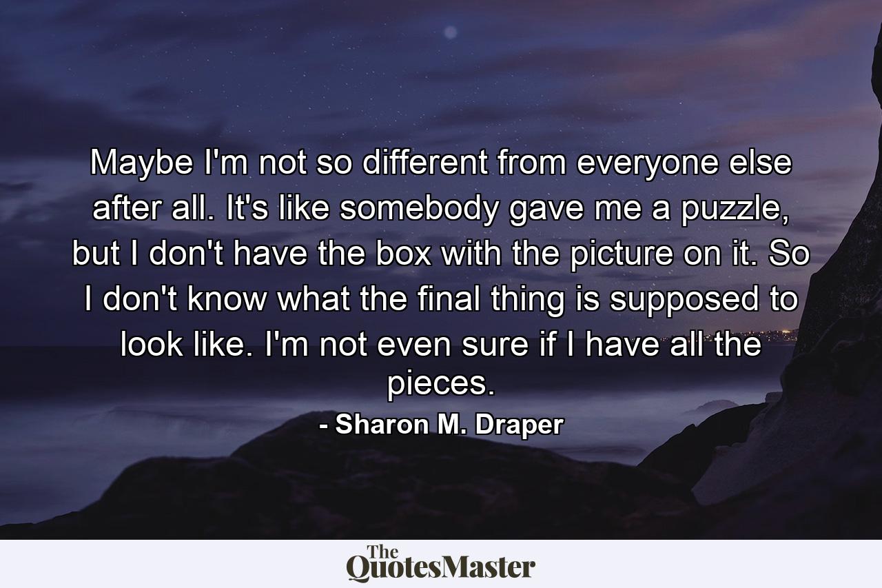 Maybe I'm not so different from everyone else after all. It's like somebody gave me a puzzle, but I don't have the box with the picture on it. So I don't know what the final thing is supposed to look like. I'm not even sure if I have all the pieces. - Quote by Sharon M. Draper