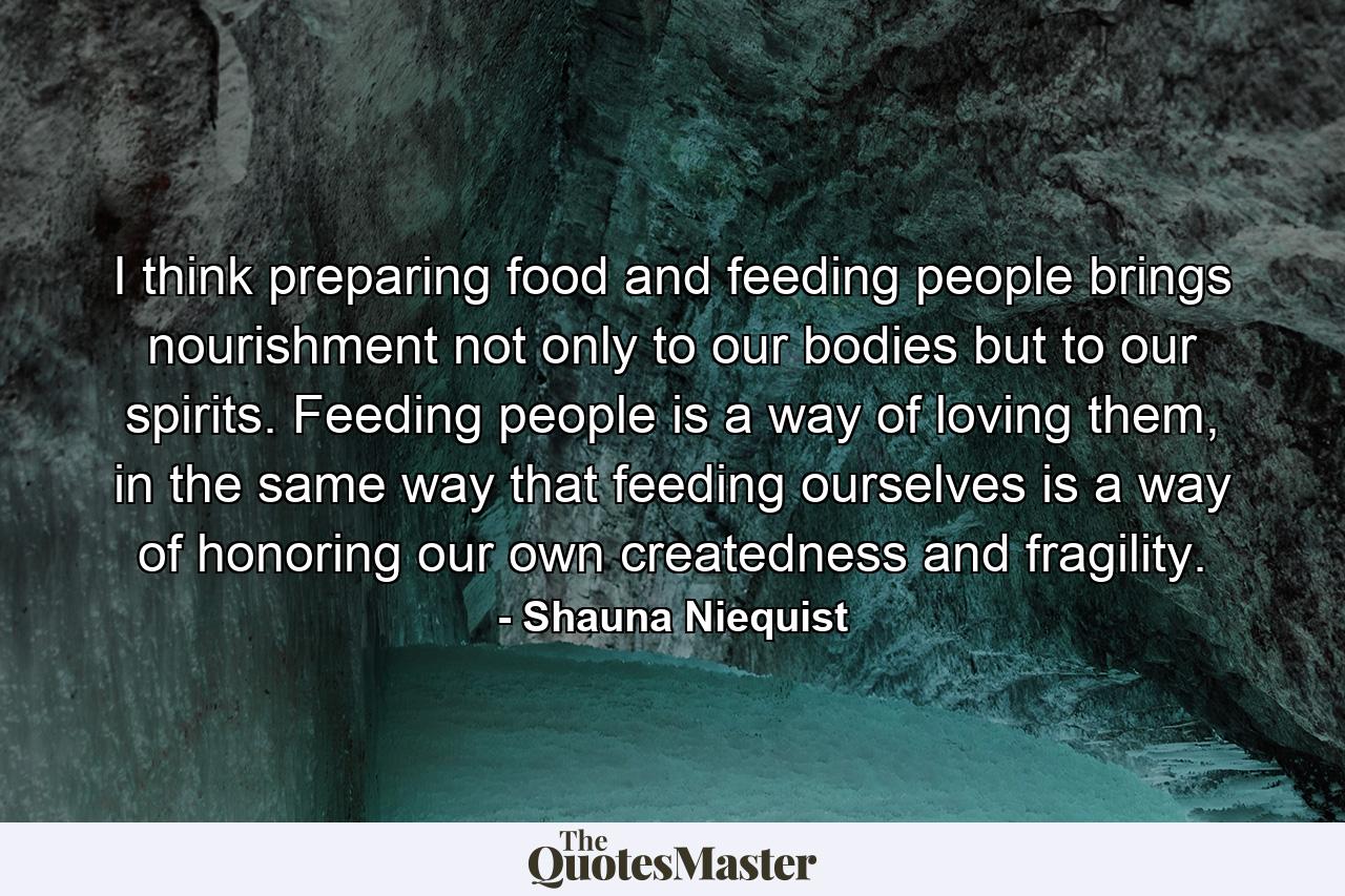 I think preparing food and feeding people brings nourishment not only to our bodies but to our spirits. Feeding people is a way of loving them, in the same way that feeding ourselves is a way of honoring our own createdness and fragility. - Quote by Shauna Niequist