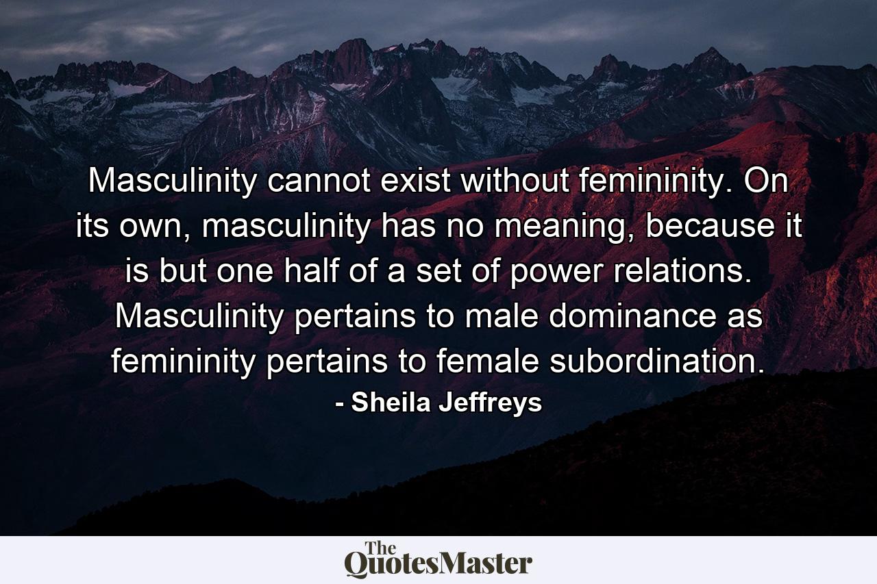 Masculinity cannot exist without femininity. On its own, masculinity has no meaning, because it is but one half of a set of power relations. Masculinity pertains to male dominance as femininity pertains to female subordination. - Quote by Sheila Jeffreys