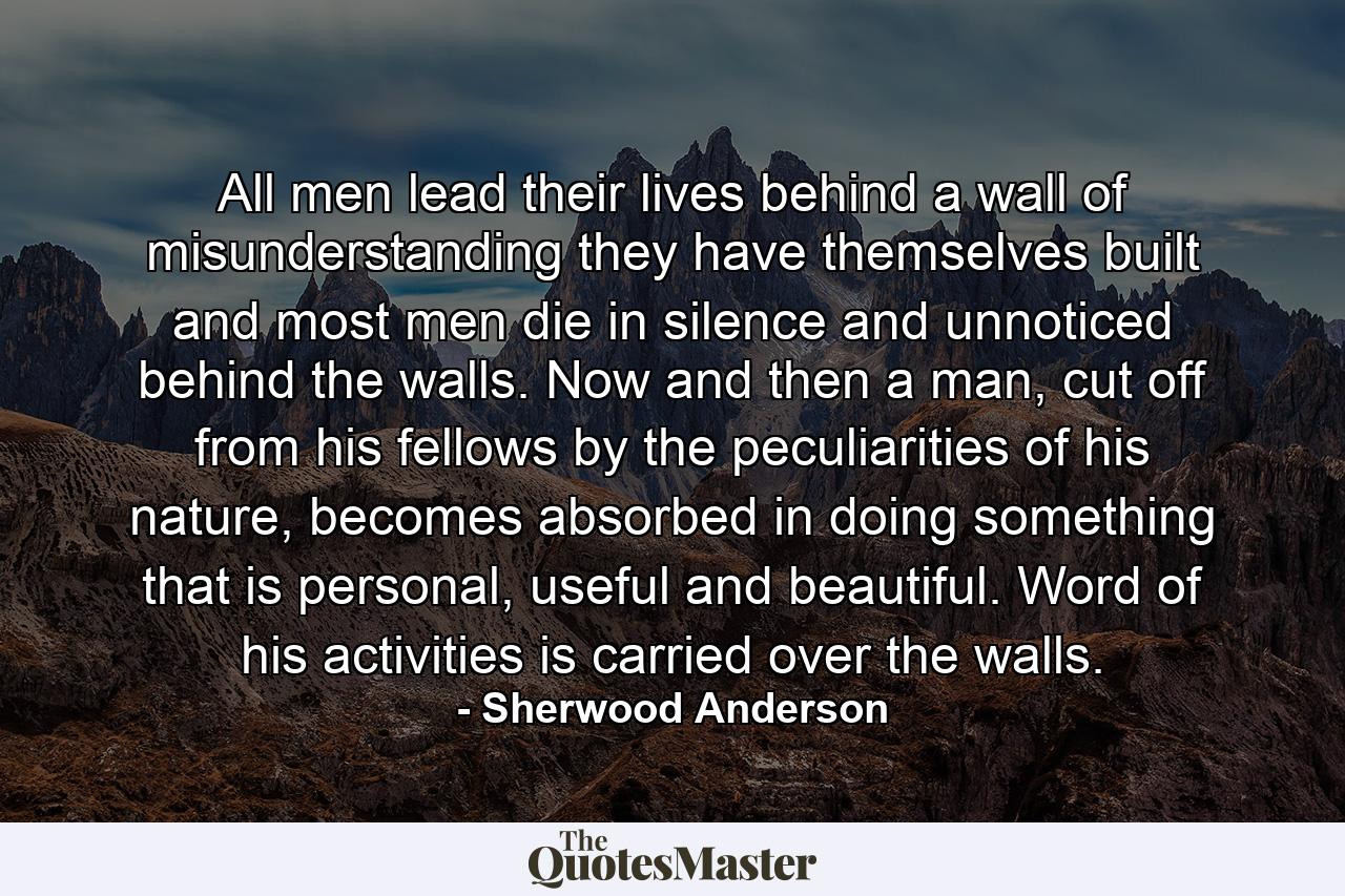 All men lead their lives behind a wall of misunderstanding they have themselves built and most men die in silence and unnoticed behind the walls. Now and then a man, cut off from his fellows by the peculiarities of his nature, becomes absorbed in doing something that is personal, useful and beautiful. Word of his activities is carried over the walls. - Quote by Sherwood Anderson