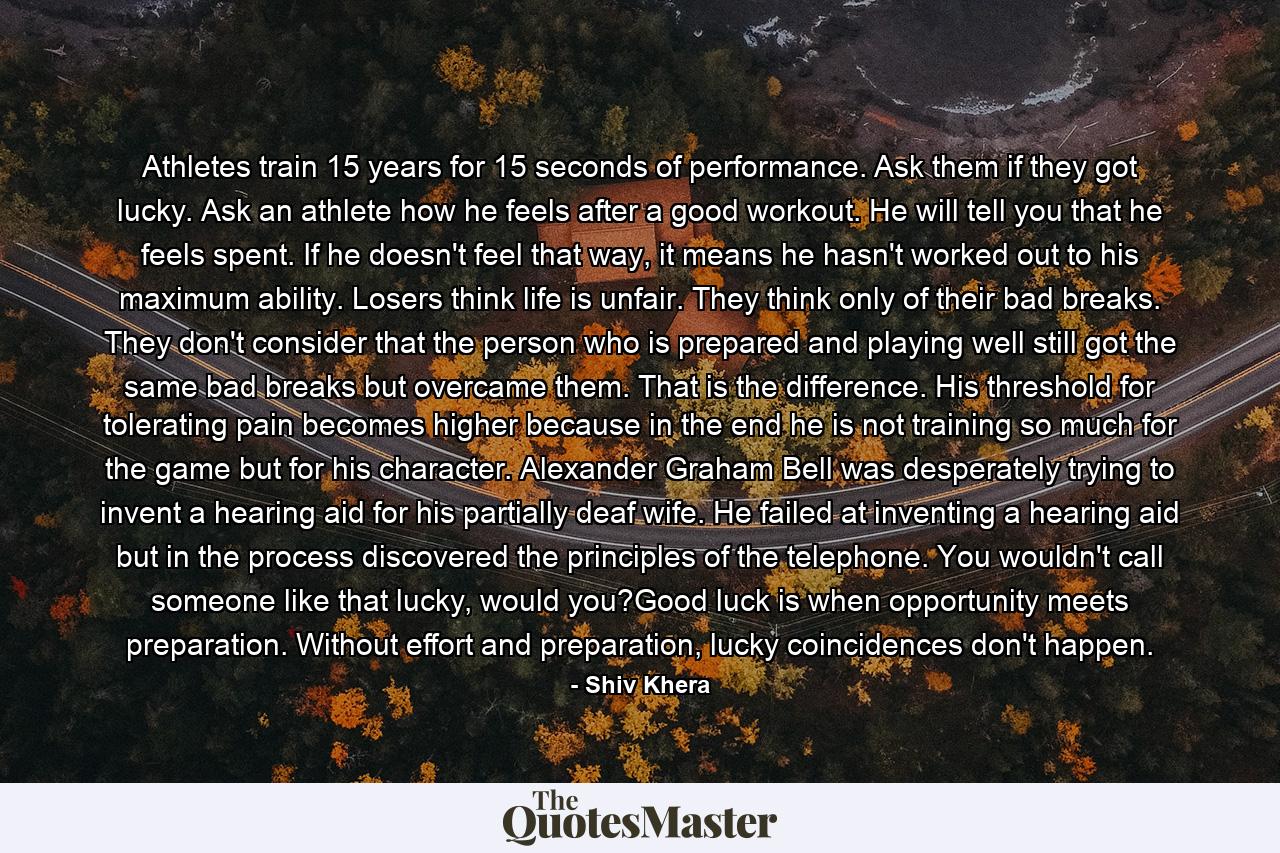 Athletes train 15 years for 15 seconds of performance. Ask them if they got lucky. Ask an athlete how he feels after a good workout. He will tell you that he feels spent. If he doesn't feel that way, it means he hasn't worked out to his maximum ability. Losers think life is unfair. They think only of their bad breaks. They don't consider that the person who is prepared and playing well still got the same bad breaks but overcame them. That is the difference. His threshold for tolerating pain becomes higher because in the end he is not training so much for the game but for his character. Alexander Graham Bell was desperately trying to invent a hearing aid for his partially deaf wife. He failed at inventing a hearing aid but in the process discovered the principles of the telephone. You wouldn't call someone like that lucky, would you?Good luck is when opportunity meets preparation. Without effort and preparation, lucky coincidences don't happen. - Quote by Shiv Khera