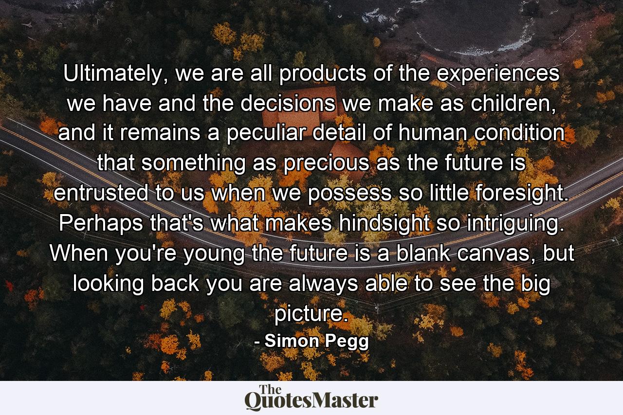 Ultimately, we are all products of the experiences we have and the decisions we make as children, and it remains a peculiar detail of human condition that something as precious as the future is entrusted to us when we possess so little foresight. Perhaps that's what makes hindsight so intriguing. When you're young the future is a blank canvas, but looking back you are always able to see the big picture. - Quote by Simon Pegg