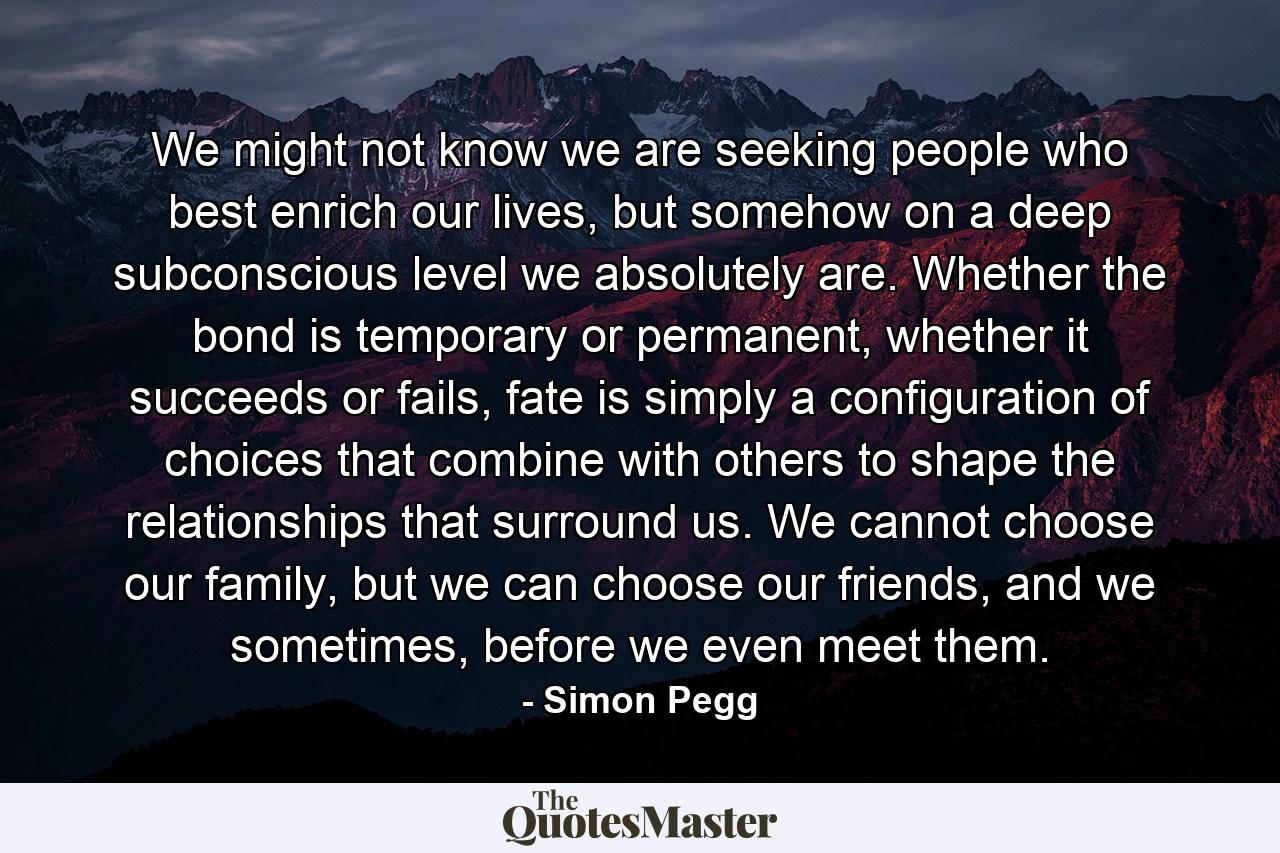 We might not know we are seeking people who best enrich our lives, but somehow on a deep subconscious level we absolutely are. Whether the bond is temporary or permanent, whether it succeeds or fails, fate is simply a configuration of choices that combine with others to shape the relationships that surround us. We cannot choose our family, but we can choose our friends, and we sometimes, before we even meet them. - Quote by Simon Pegg