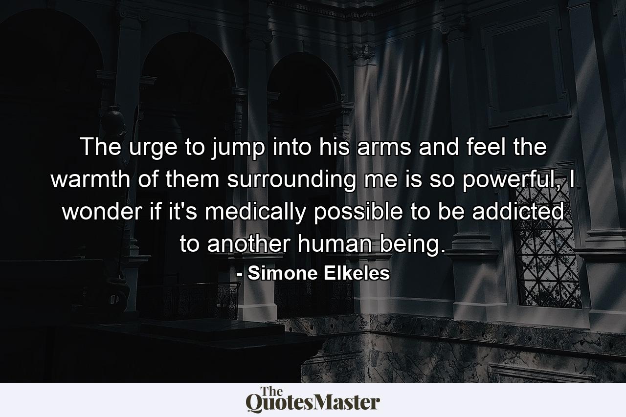 The urge to jump into his arms and feel the warmth of them surrounding me is so powerful, I wonder if it's medically possible to be addicted to another human being. - Quote by Simone Elkeles