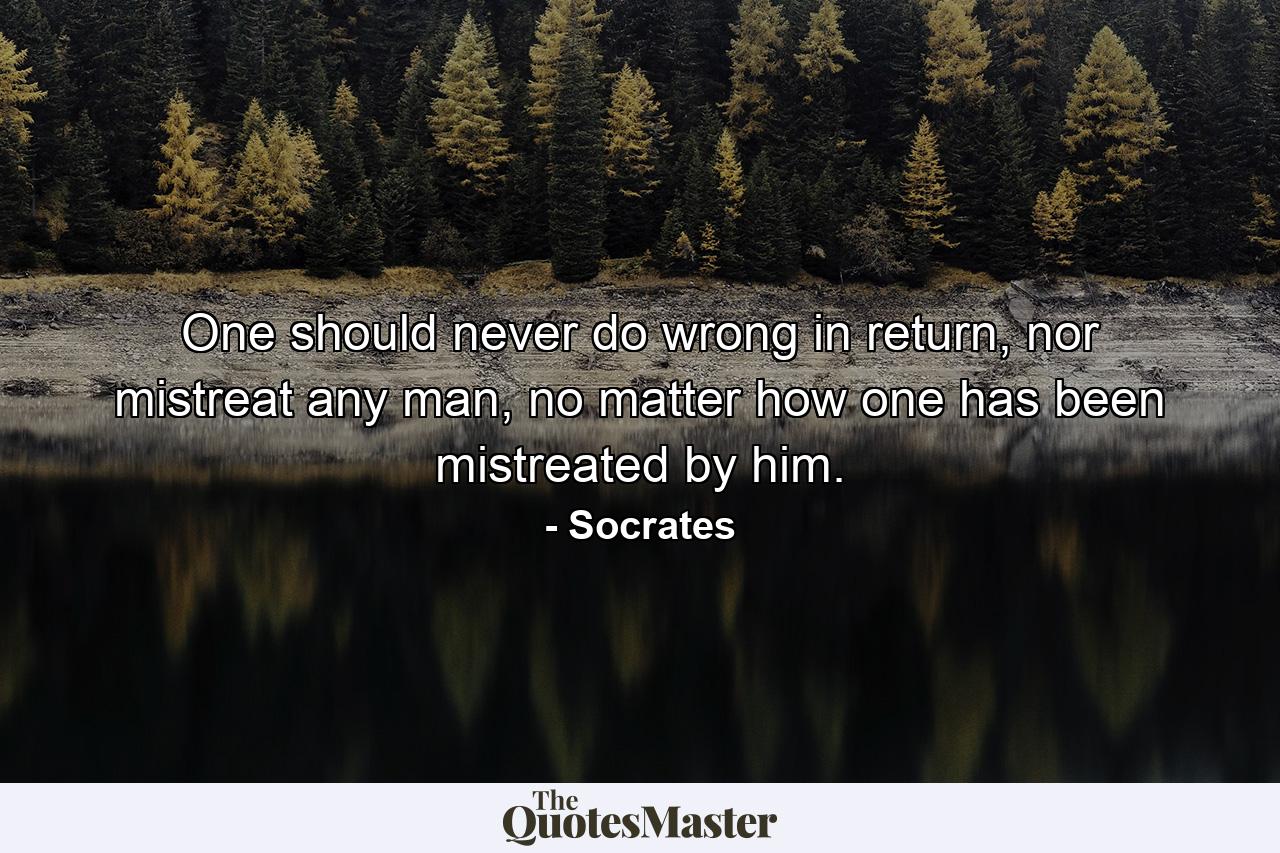 One should never do wrong in return, nor mistreat any man, no matter how one has been mistreated by him. - Quote by Socrates