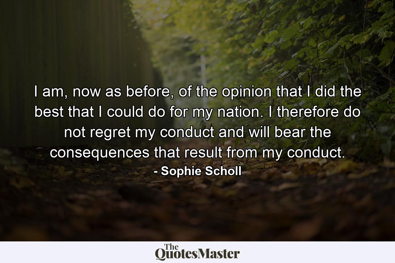 I am, now as before, of the opinion that I did the best that I could do for my nation. I therefore do not regret my conduct and will bear the consequences that result from my conduct. - Quote by Sophie Scholl