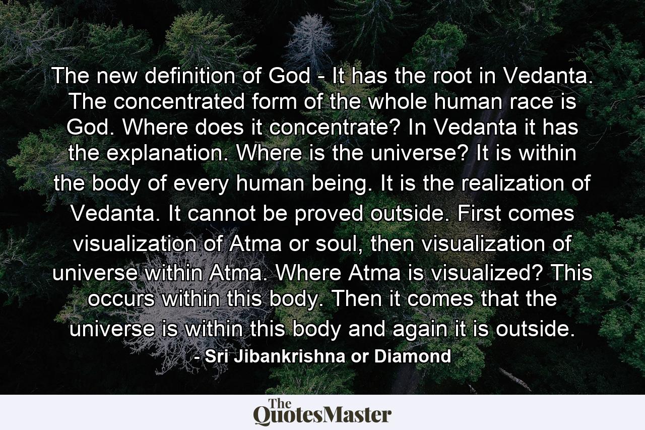 The new definition of God - It has the root in Vedanta. The concentrated form of the whole human race is God. Where does it concentrate? In Vedanta it has the explanation. Where is the universe? It is within the body of every human being. It is the realization of Vedanta. It cannot be proved outside. First comes visualization of Atma or soul, then visualization of universe within Atma. Where Atma is visualized? This occurs within this body. Then it comes that the universe is within this body and again it is outside. - Quote by Sri Jibankrishna or Diamond