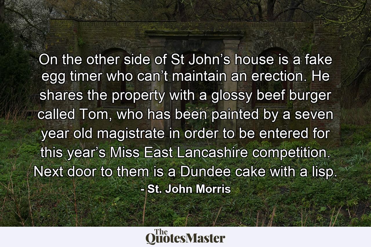 On the other side of St John’s house is a fake egg timer who can’t maintain an erection. He shares the property with a glossy beef burger called Tom, who has been painted by a seven year old magistrate in order to be entered for this year’s Miss East Lancashire competition. Next door to them is a Dundee cake with a lisp. - Quote by St. John Morris