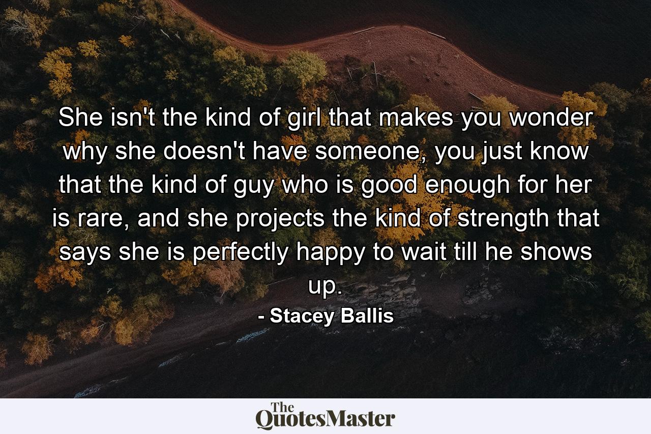 She isn't the kind of girl that makes you wonder why she doesn't have someone, you just know that the kind of guy who is good enough for her is rare, and she projects the kind of strength that says she is perfectly happy to wait till he shows up. - Quote by Stacey Ballis