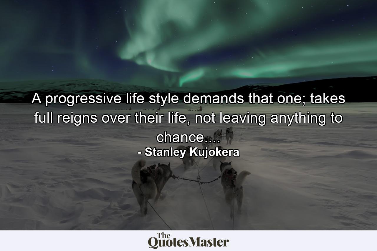 A progressive life style demands that one; takes full reigns over their life, not leaving anything to chance.... - Quote by Stanley Kujokera