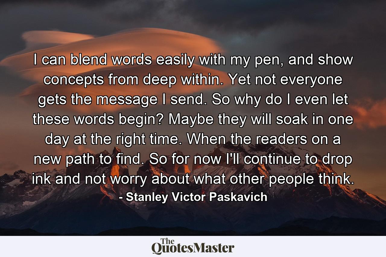 I can blend words easily with my pen, and show concepts from deep within. Yet not everyone gets the message I send. So why do I even let these words begin? Maybe they will soak in one day at the right time. When the readers on a new path to find. So for now I'll continue to drop ink and not worry about what other people think. - Quote by Stanley Victor Paskavich