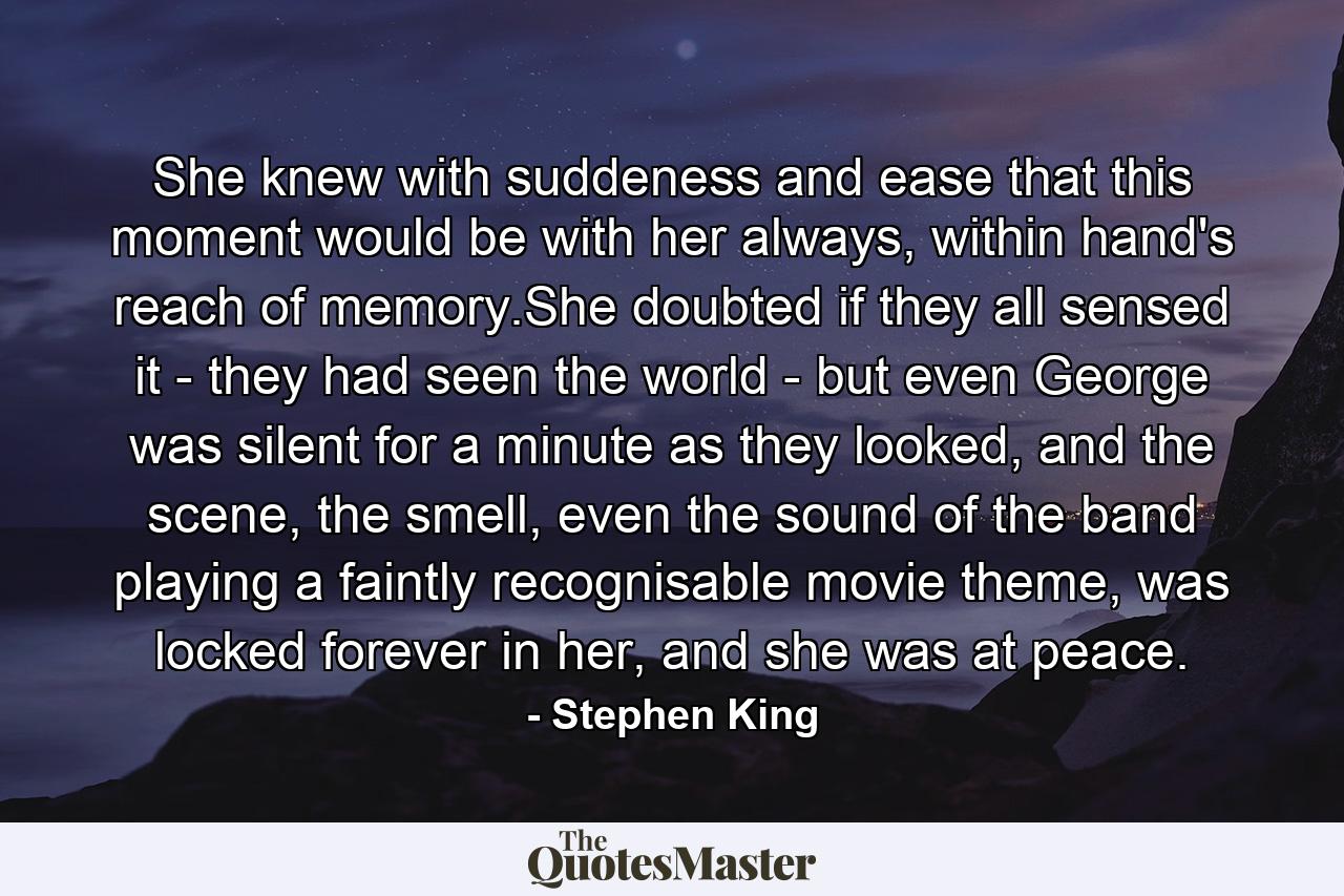 She knew with suddeness and ease that this moment would be with her always, within hand's reach of memory.She doubted if they all sensed it - they had seen the world - but even George was silent for a minute as they looked, and the scene, the smell, even the sound of the band playing a faintly recognisable movie theme, was locked forever in her, and she was at peace. - Quote by Stephen King