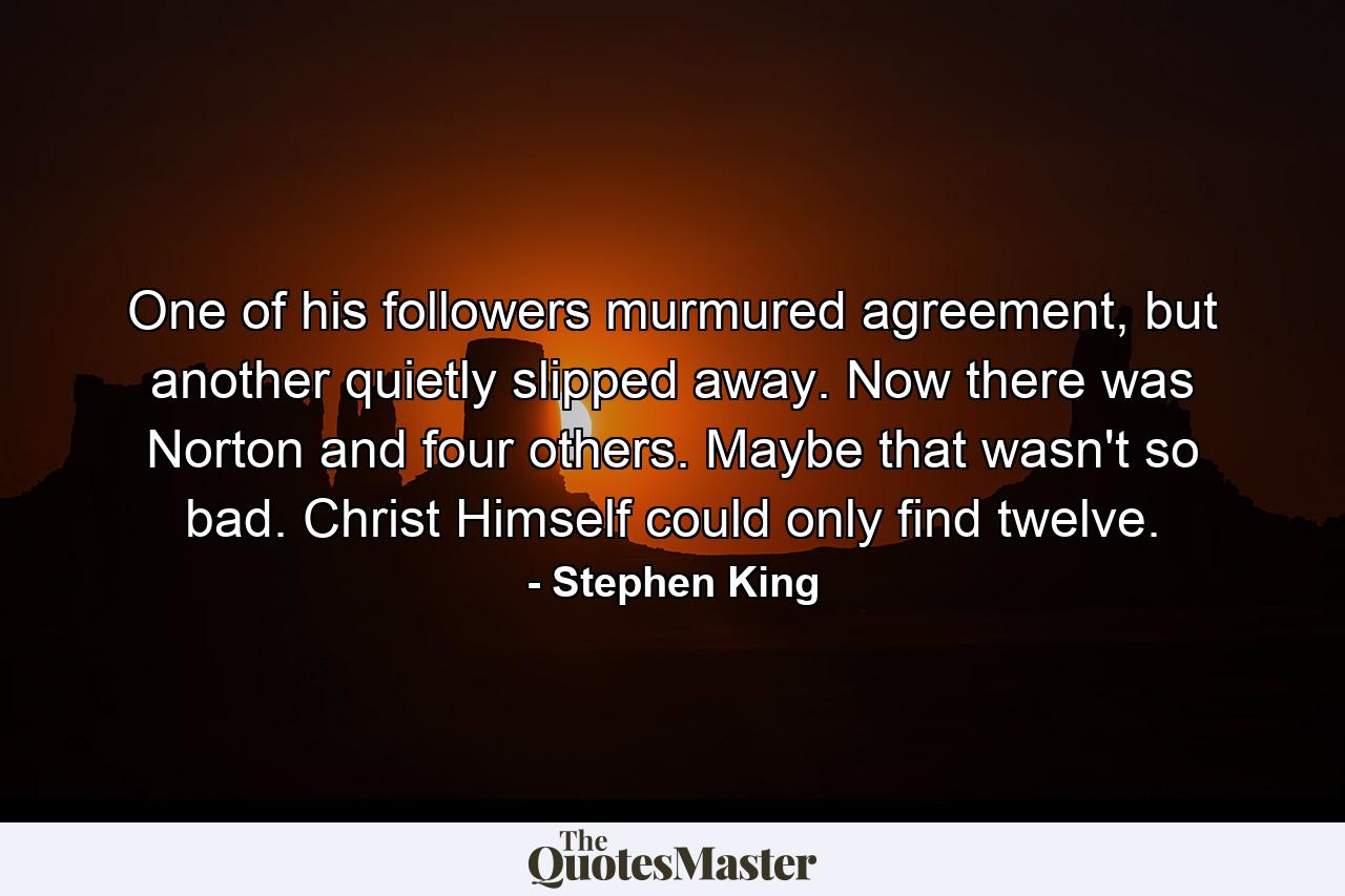 One of his followers murmured agreement, but another quietly slipped away. Now there was Norton and four others. Maybe that wasn't so bad. Christ Himself could only find twelve. - Quote by Stephen King