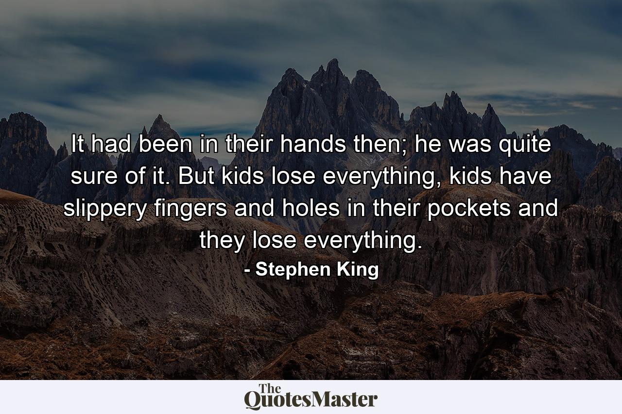 It had been in their hands then; he was quite sure of it. But kids lose everything, kids have slippery fingers and holes in their pockets and they lose everything. - Quote by Stephen King