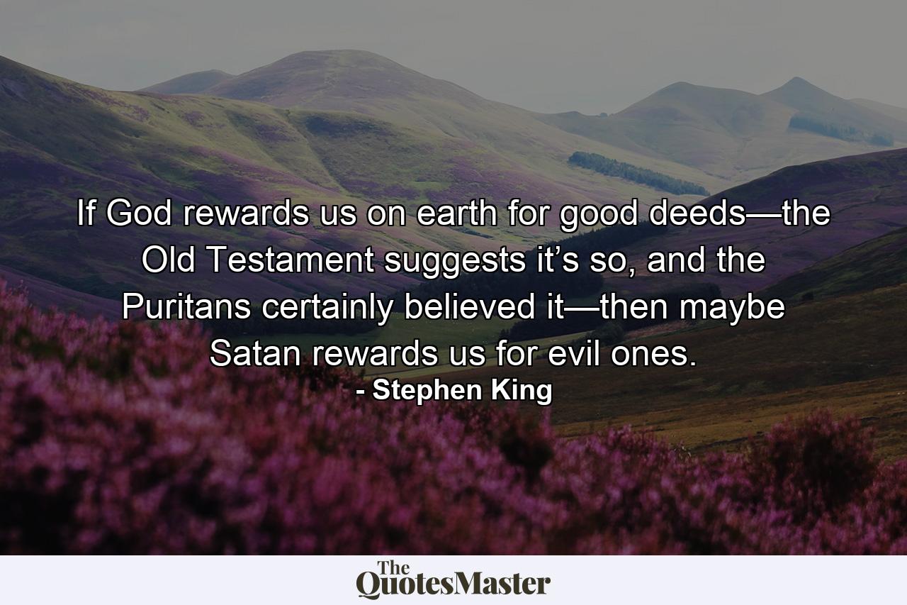 If God rewards us on earth for good deeds—the Old Testament suggests it’s so, and the Puritans certainly believed it—then maybe Satan rewards us for evil ones. - Quote by Stephen King