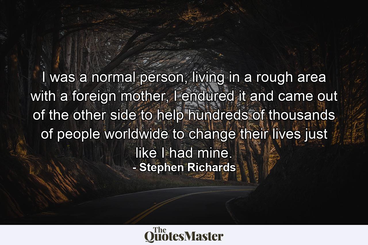 I was a normal person, living in a rough area with a foreign mother, I endured it and came out of the other side to help hundreds of thousands of people worldwide to change their lives just like I had mine. - Quote by Stephen Richards