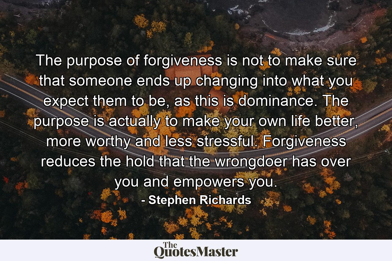 The purpose of forgiveness is not to make sure that someone ends up changing into what you expect them to be, as this is dominance. The purpose is actually to make your own life better, more worthy and less stressful. Forgiveness reduces the hold that the wrongdoer has over you and empowers you. - Quote by Stephen Richards