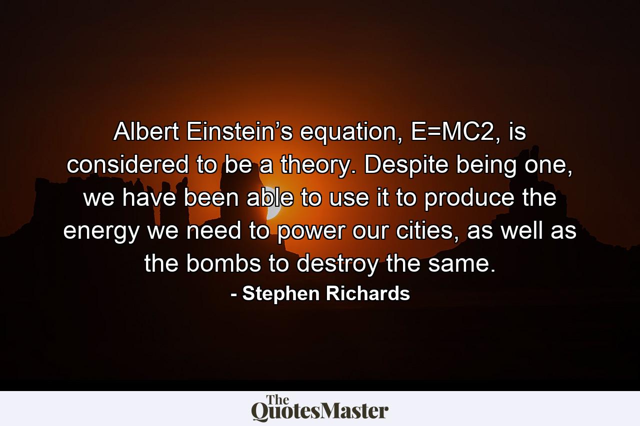 Albert Einstein’s equation, E=MC2, is considered to be a theory. Despite being one, we have been able to use it to produce the energy we need to power our cities, as well as the bombs to destroy the same. - Quote by Stephen Richards